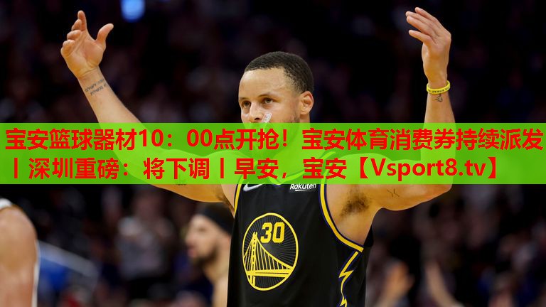 寶安籃球器材10：00點(diǎn)開(kāi)搶?zhuān)毎搀w育消費(fèi)券持續(xù)派發(fā)丨深圳重磅：將下調(diào)丨早安，寶安