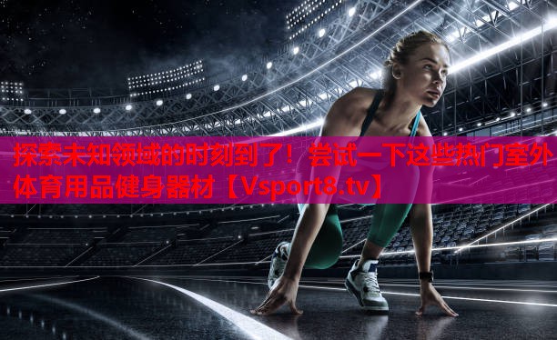 探索未知領(lǐng)域的時(shí)刻到了！嘗試一下這些熱門室外體育用品健身器材